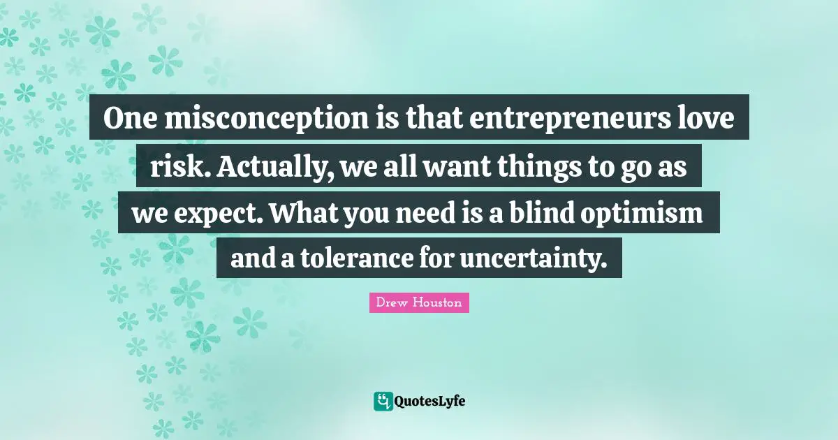 One misconception is that entrepreneurs love risk. Actually, we all want things to go as we expect. What you need is a blind optimism and a tolerance for uncertainty.