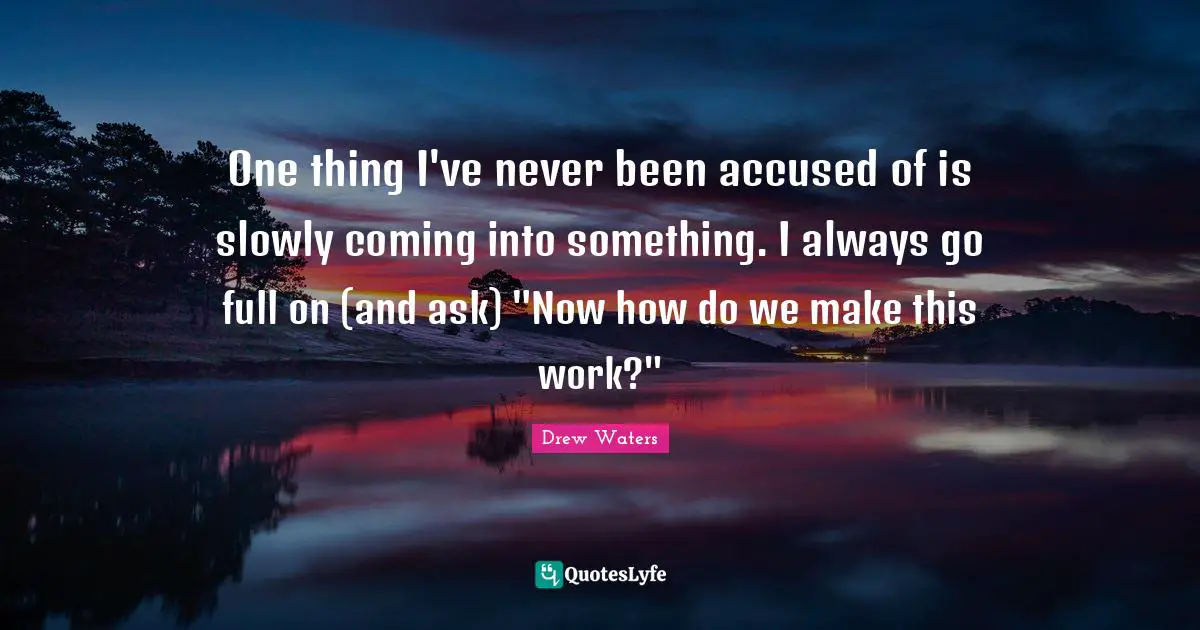 One thing I've never been accused of is slowly coming into something. I always go full on (and ask) "Now how do we make this work?"