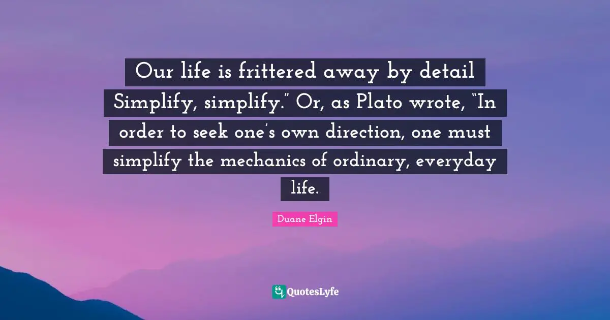Our life is frittered away by detail Simplify, simplify.” Or, as Plato wrote, “In order to seek one’s own direction, one must simplify the mechanics of ordinary, everyday life.