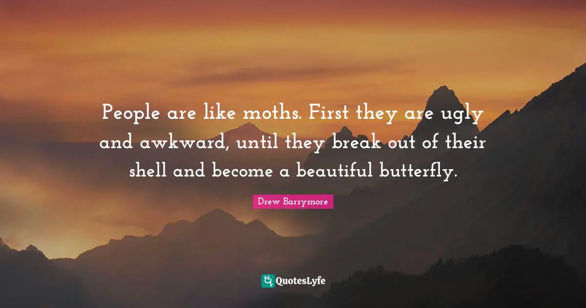 People are like moths. First they are ugly and awkward, until they break out of their shell and become a beautiful butterfly.