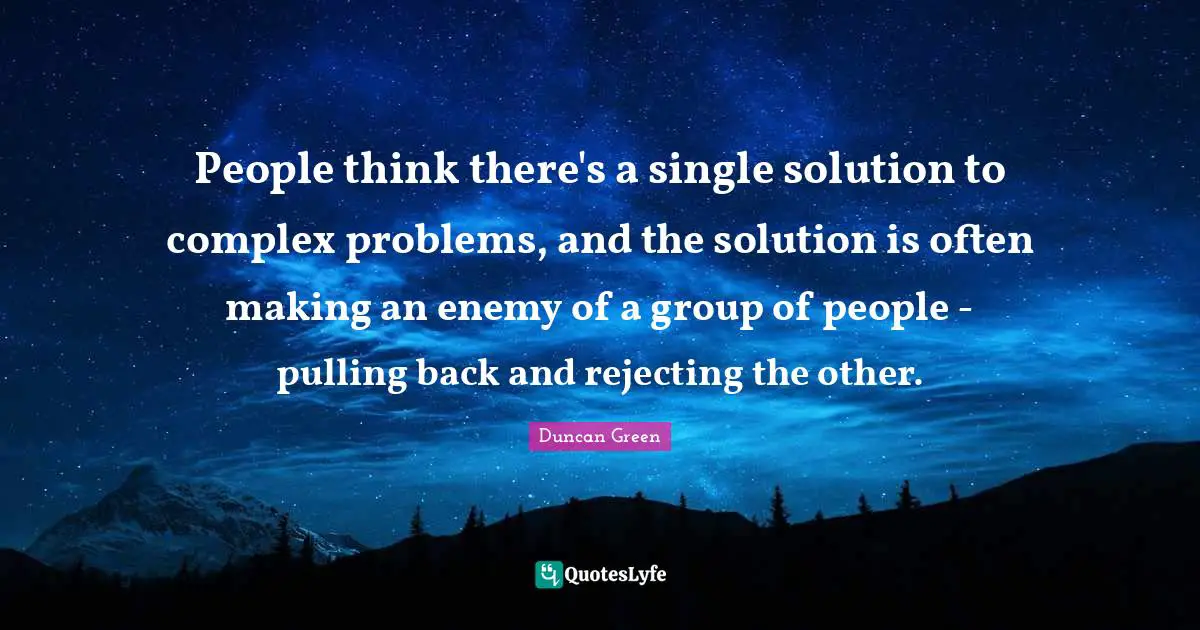 People think there's a single solution to complex problems, and the solution is often making an enemy of a group of people - pulling back and rejecting the other.