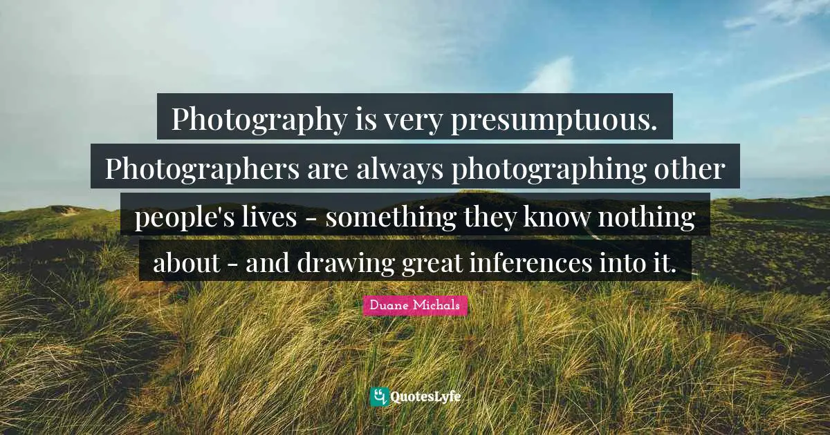 Photography is very presumptuous. Photographers are always photographing other people's lives - something they know nothing about - and drawing great inferences into it.