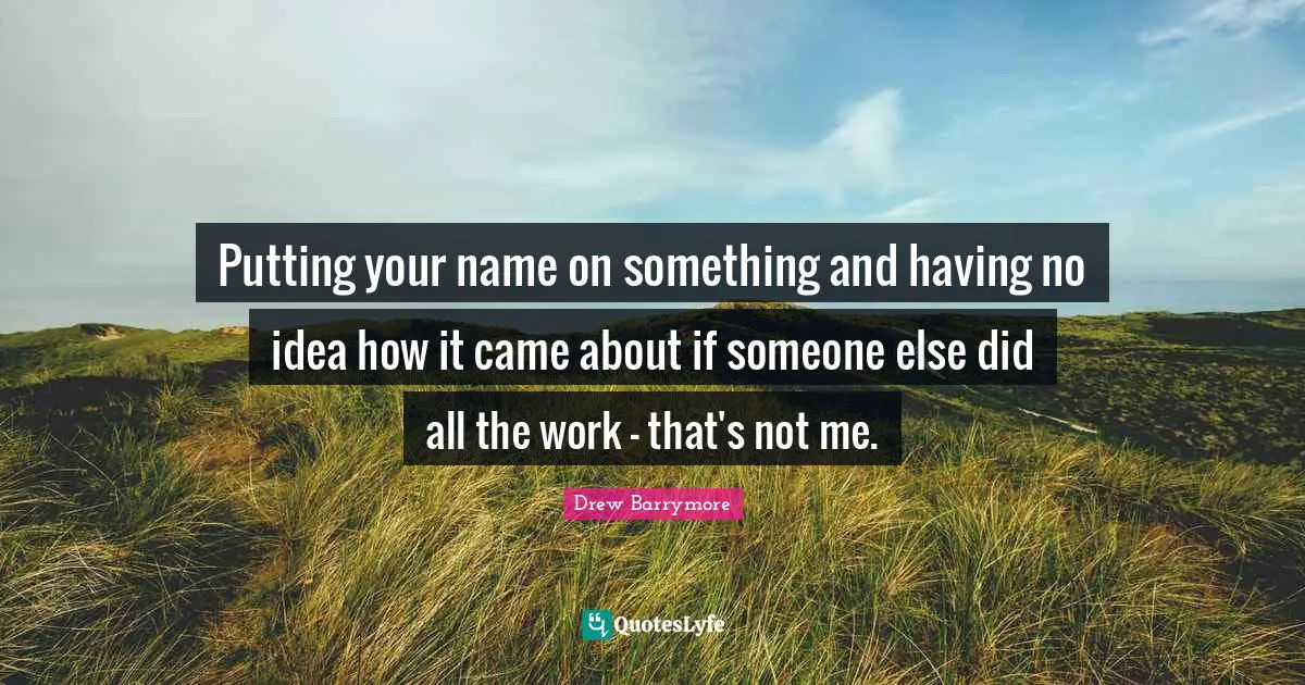 Putting your name on something and having no idea how it came about if someone else did all the work - that's not me.