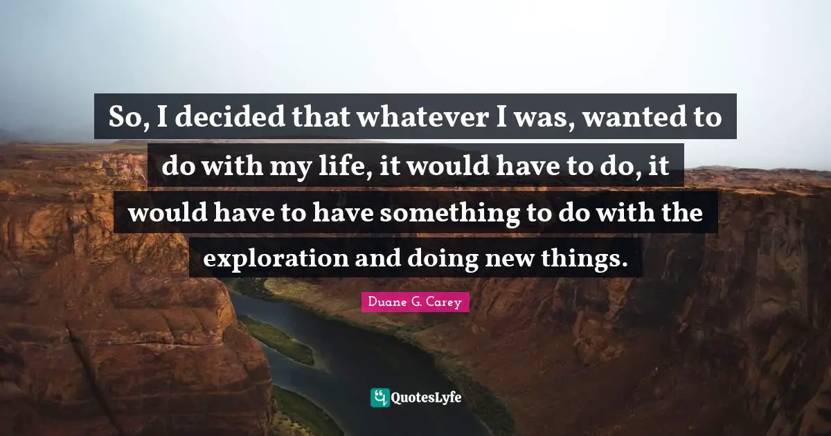 So, I decided that whatever I was, wanted to do with my life, it would have to do, it would have to have something to do with the exploration and doing new things.