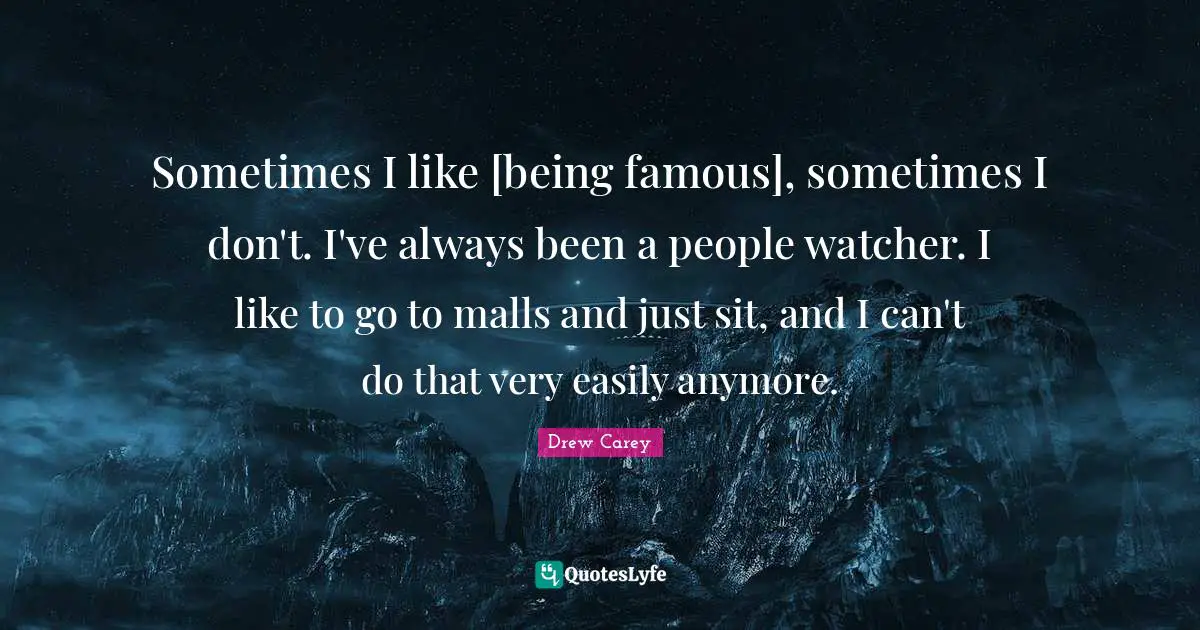 Sometimes I like [being famous], sometimes I don't. I've always been a people watcher. I like to go to malls and just sit, and I can't do that very easily anymore.