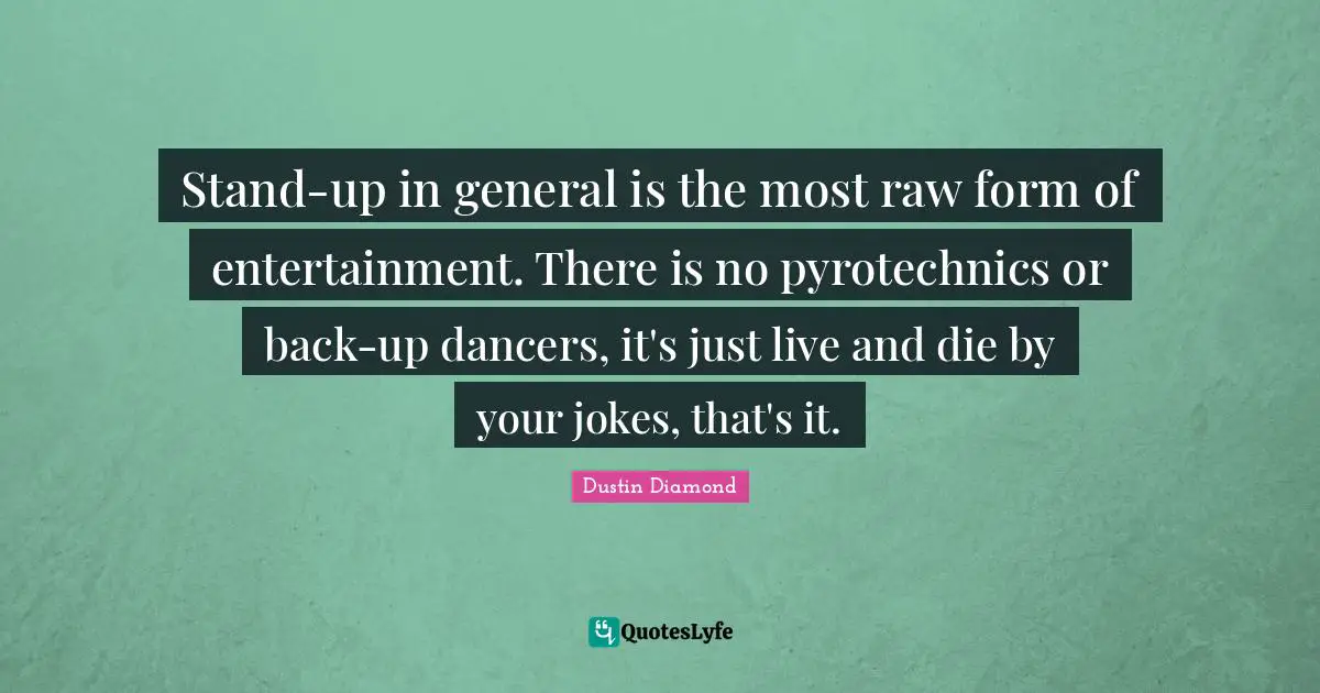 Stand-up in general is the most raw form of entertainment. There is no pyrotechnics or back-up dancers, it's just live and die by your jokes, that's it.
