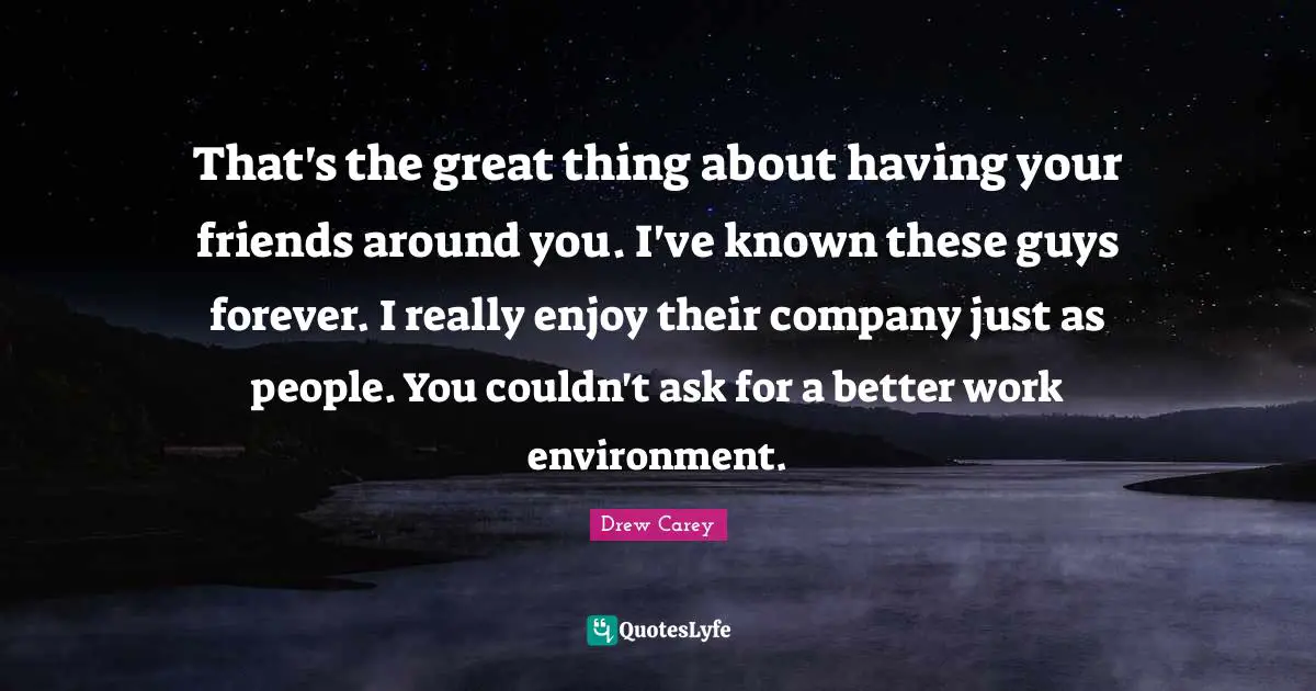 That's the great thing about having your friends around you. I've known these guys forever. I really enjoy their company just as people. You couldn't ask for a better work environment.