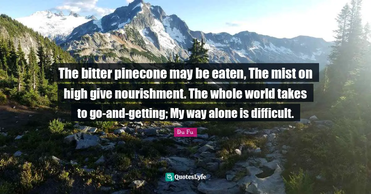 The bitter pinecone may be eaten, The mist on high give nourishment. The whole world takes to go-and-getting; My way alone is difficult.