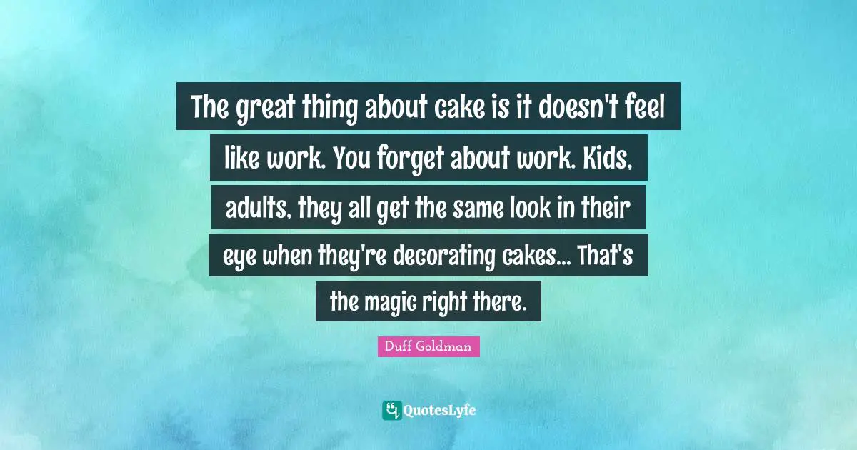 Adults Quotes: "The great thing about cake is it doesn't feel like work. You forget about work. Kids, adults, they all get the same look in their eye when they're decorating cakes... That's the magic right there."