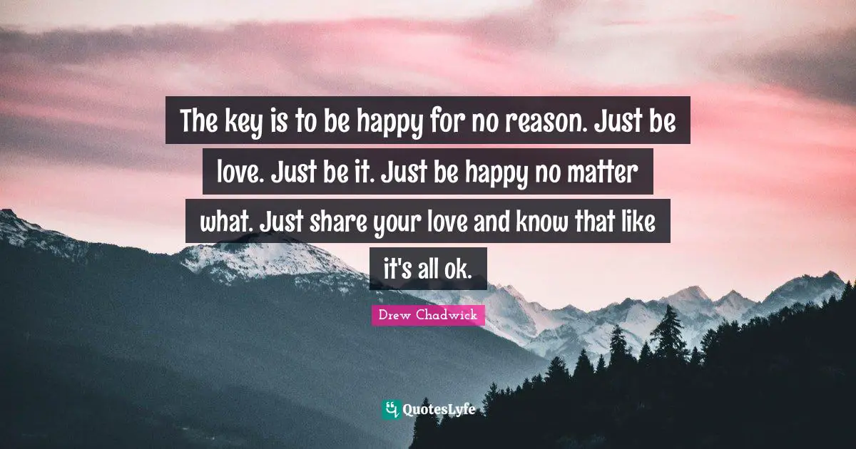 The key is to be happy for no reason. Just be love. Just be it. Just be happy no matter what. Just share your love and know that like it's all ok.