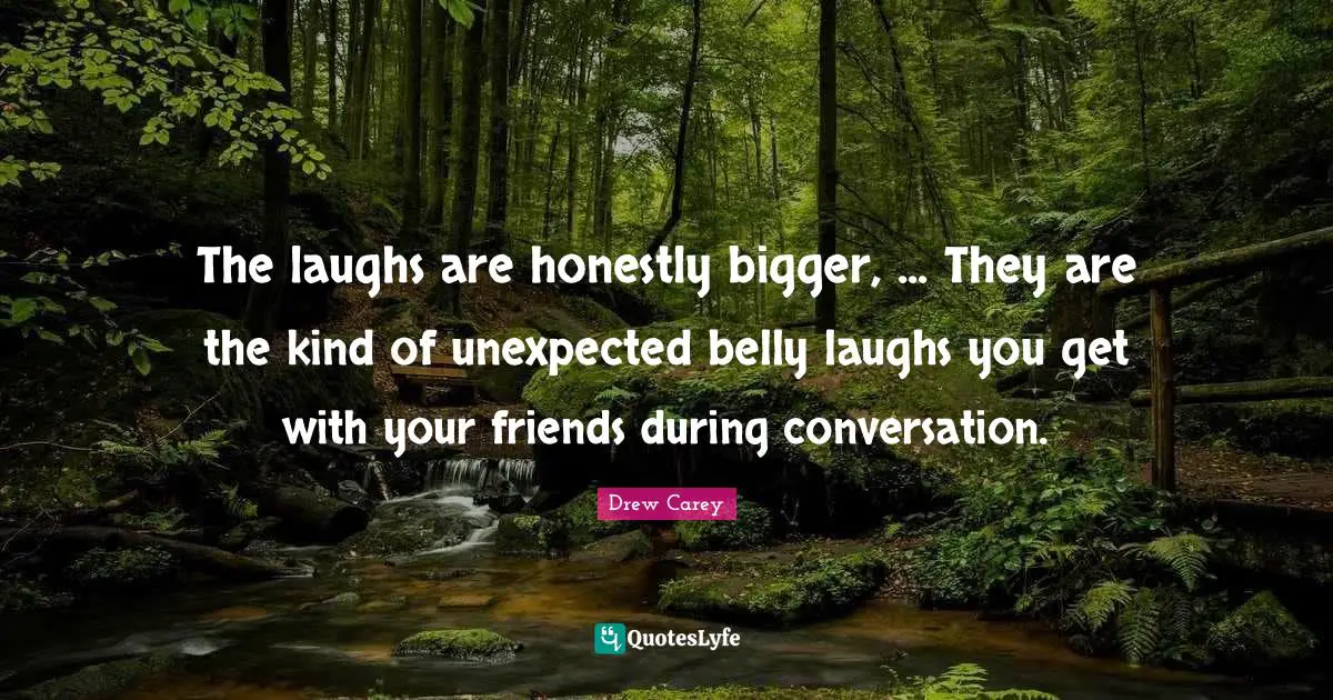 The laughs are honestly bigger, ... They are the kind of unexpected belly laughs you get with your friends during conversation.