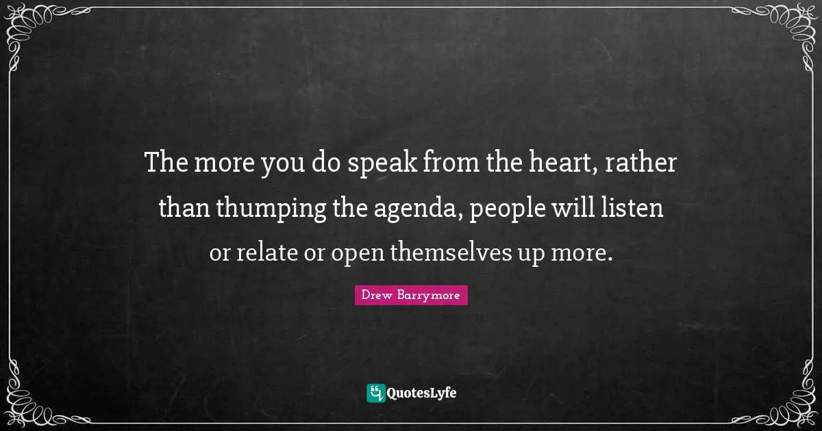 The more you do speak from the heart, rather than thumping the agenda, people will listen or relate or open themselves up more.