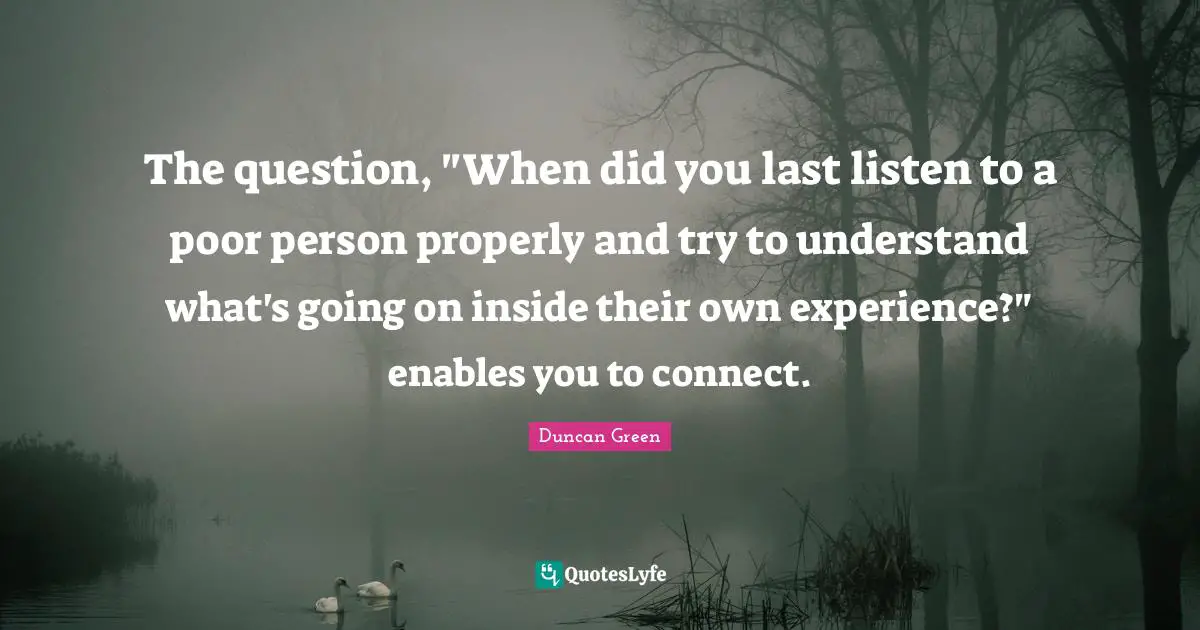 The question, "When did you last listen to a poor person properly and try to understand what's going on inside their own experience?" enables you to connect.