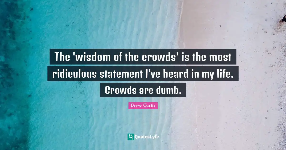 The 'wisdom of the crowds' is the most ridiculous statement I've heard in my life. Crowds are dumb.