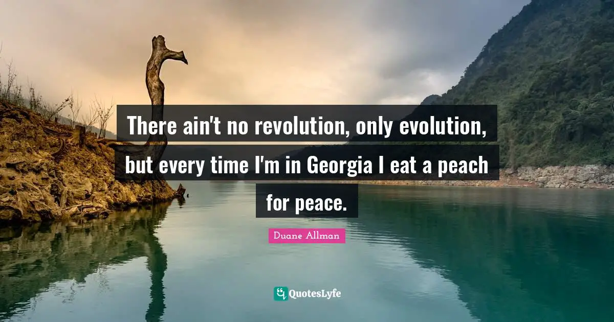 There ain't no revolution, only evolution, but every time I'm in Georgia I eat a peach for peace.