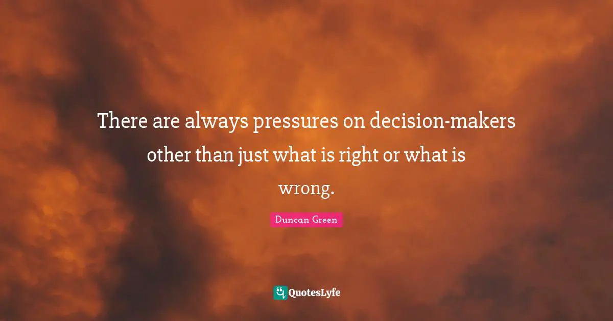 There are always pressures on decision-makers other than just what is right or what is wrong.