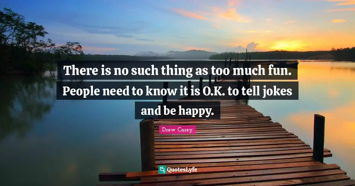 There is no such thing as too much fun. People need to know it is O.K. to tell jokes and be happy.