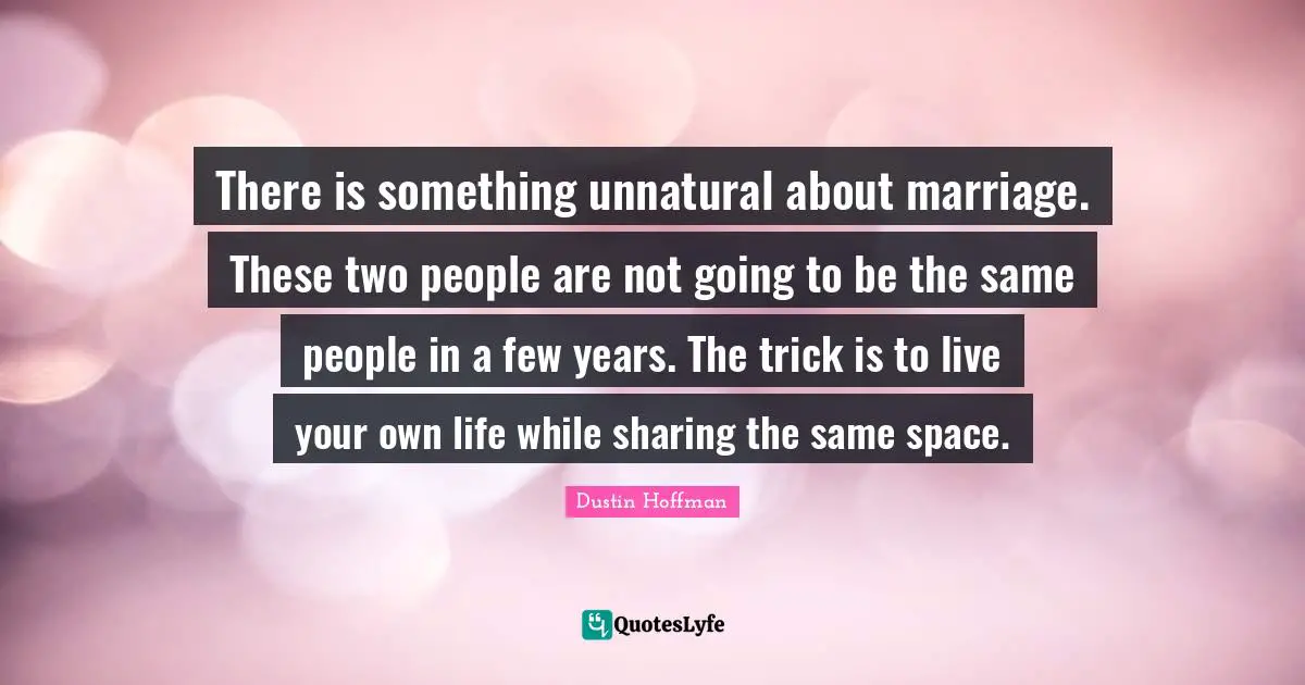 There is something unnatural about marriage. These two people are not going to be the same people in a few years. The trick is to live your own life while sharing the same space.