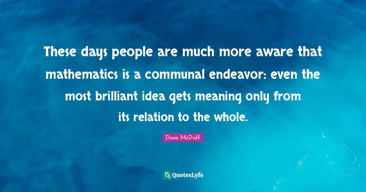 These days people are much more aware that mathematics is a communal endeavor: even the most brilliant idea gets meaning only from its relation to the whole.