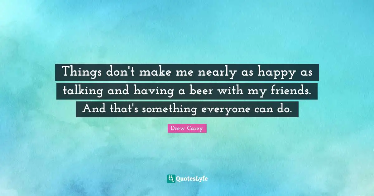 Things don't make me nearly as happy as talking and having a beer with my friends. And that's something everyone can do.