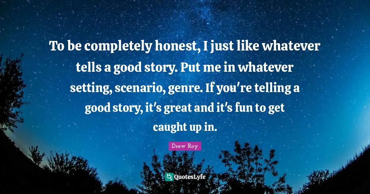 To be completely honest, I just like whatever tells a good story. Put me in whatever setting, scenario, genre. If you're telling a good story, it's great and it's fun to get caught up in.