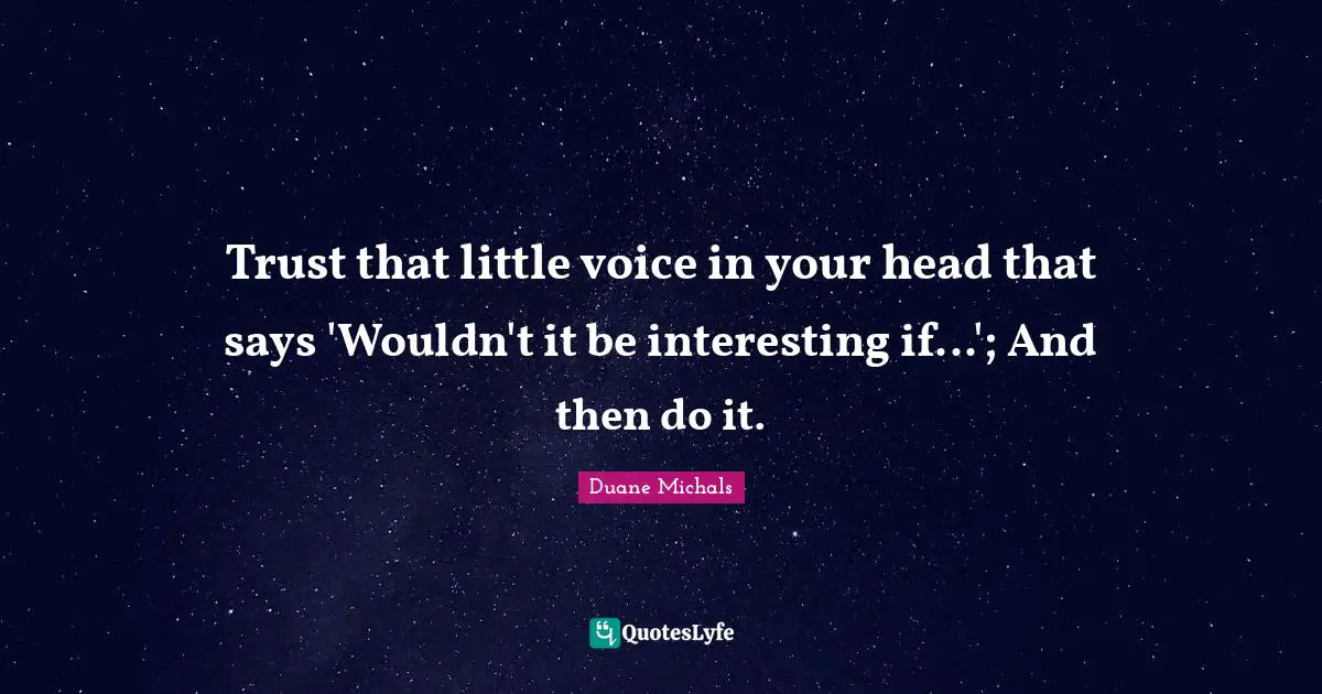 Trust that little voice in your head that says 'Wouldn't it be interesting if...'; And then do it.