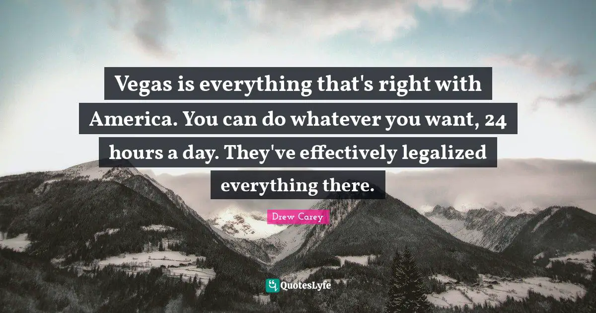 Vegas is everything that's right with America. You can do whatever you want, 24 hours a day. They've effectively legalized everything there.