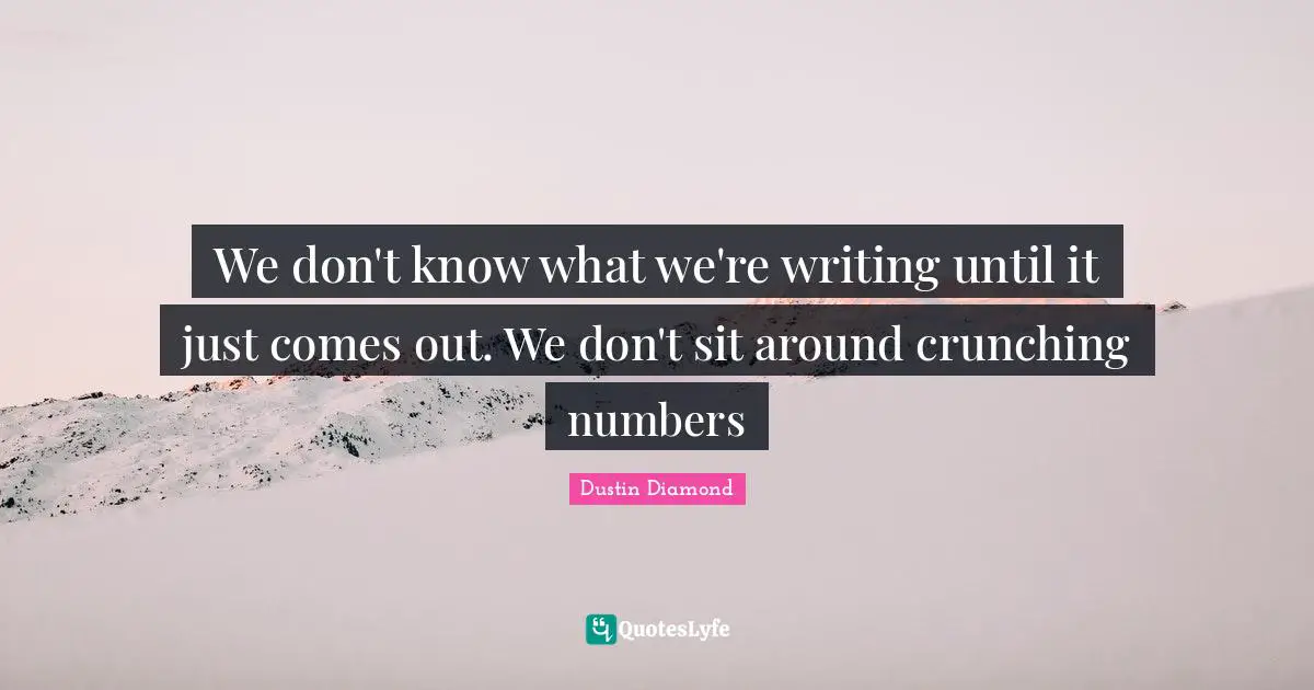 We don't know what we're writing until it just comes out. We don't sit around crunching numbers