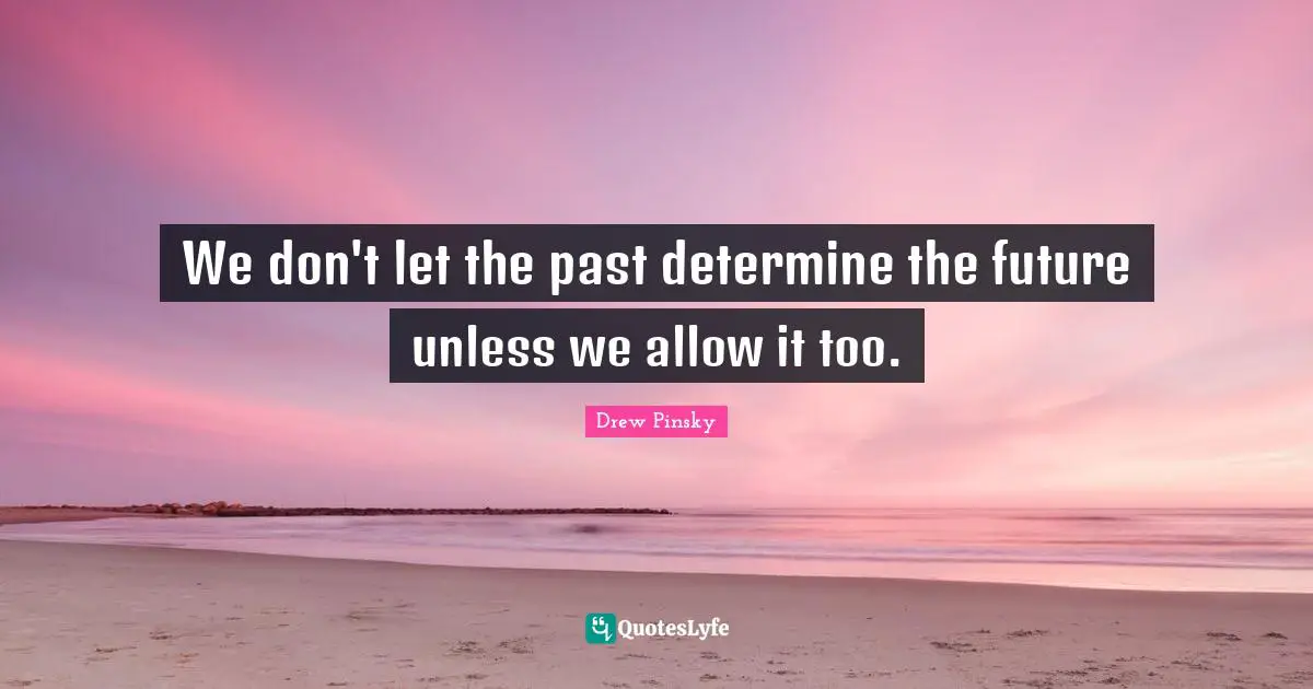 We don't let the past determine the future unless we allow it too.