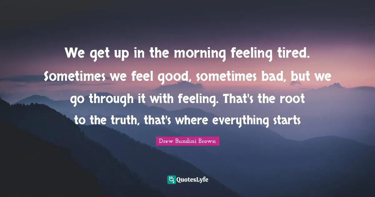 We get up in the morning feeling tired. Sometimes we feel good, sometimes bad, but we go through it with feeling. That's the root to the truth, that's where everything starts