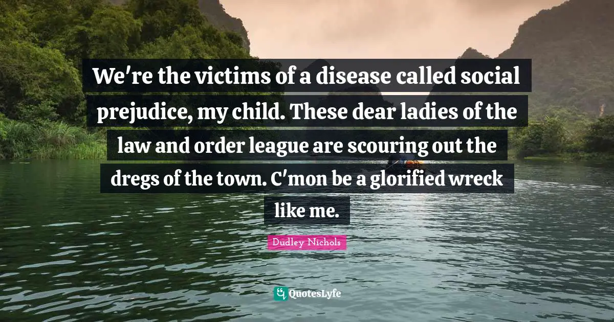 We're the victims of a disease called social prejudice, my child. These dear ladies of the law and order league are scouring out the dregs of the town. C'mon be a glorified wreck like me.