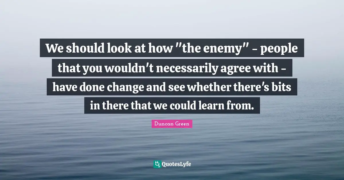 We should look at how "the enemy" - people that you wouldn't necessarily agree with - have done change and see whether there's bits in there that we could learn from.