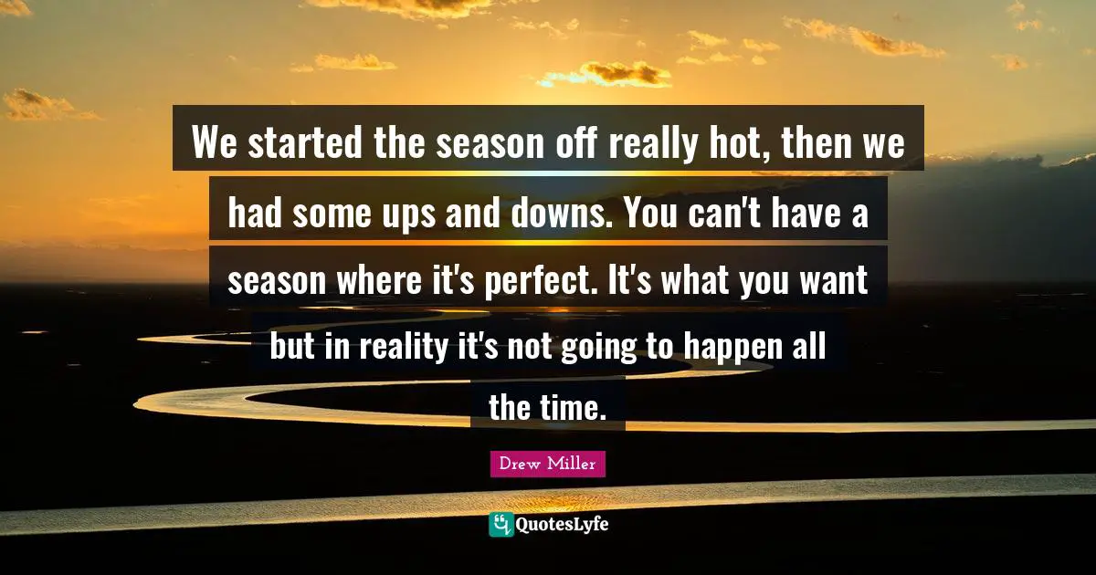We started the season off really hot, then we had some ups and downs. You can't have a season where it's perfect. It's what you want but in reality it's not going to happen all the time.