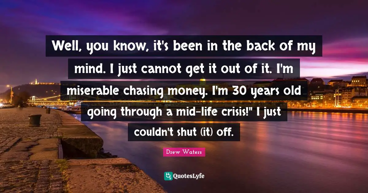 Well, you know, it's been in the back of my mind. I just cannot get it out of it. I'm miserable chasing money. I'm 30 years old going through a mid-life crisis!" I just couldn't shut (it) off.