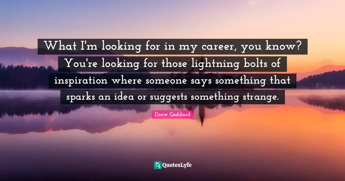 What I'm looking for in my career, you know? You're looking for those lightning bolts of inspiration where someone says something that sparks an idea or suggests something strange.
