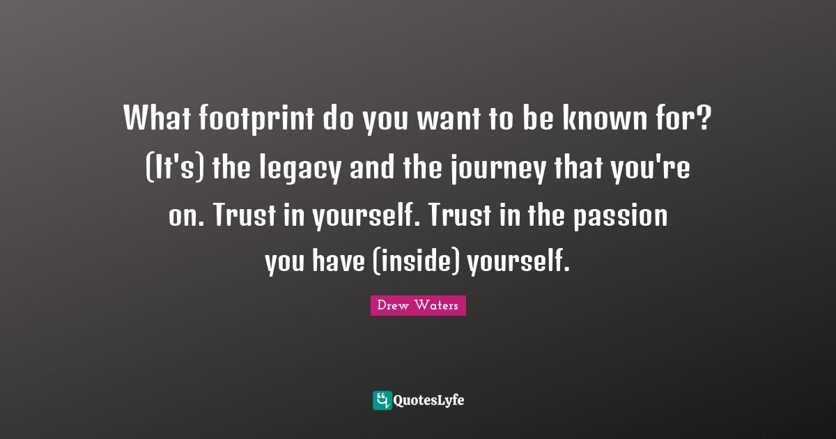 What footprint do you want to be known for? (It's) the legacy and the journey that you're on. Trust in yourself. Trust in the passion you have (inside) yourself.