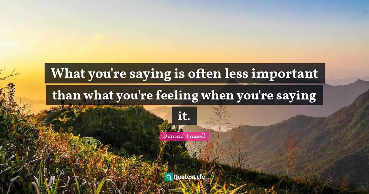 What you're saying is often less important than what you're feeling when you're saying it.
