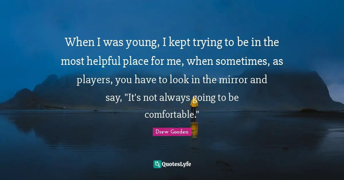 When I was young, I kept trying to be in the most helpful place for me, when sometimes, as players, you have to look in the mirror and say, "It's not always going to be comfortable."