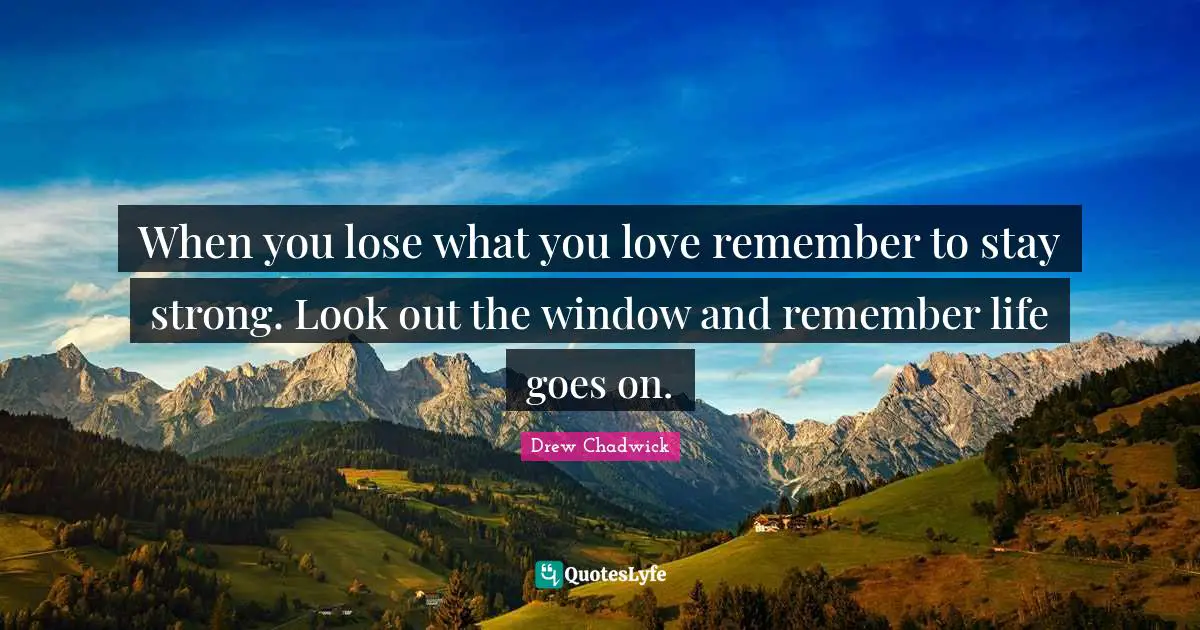 When you lose what you love remember to stay strong. Look out the window and remember life goes on.