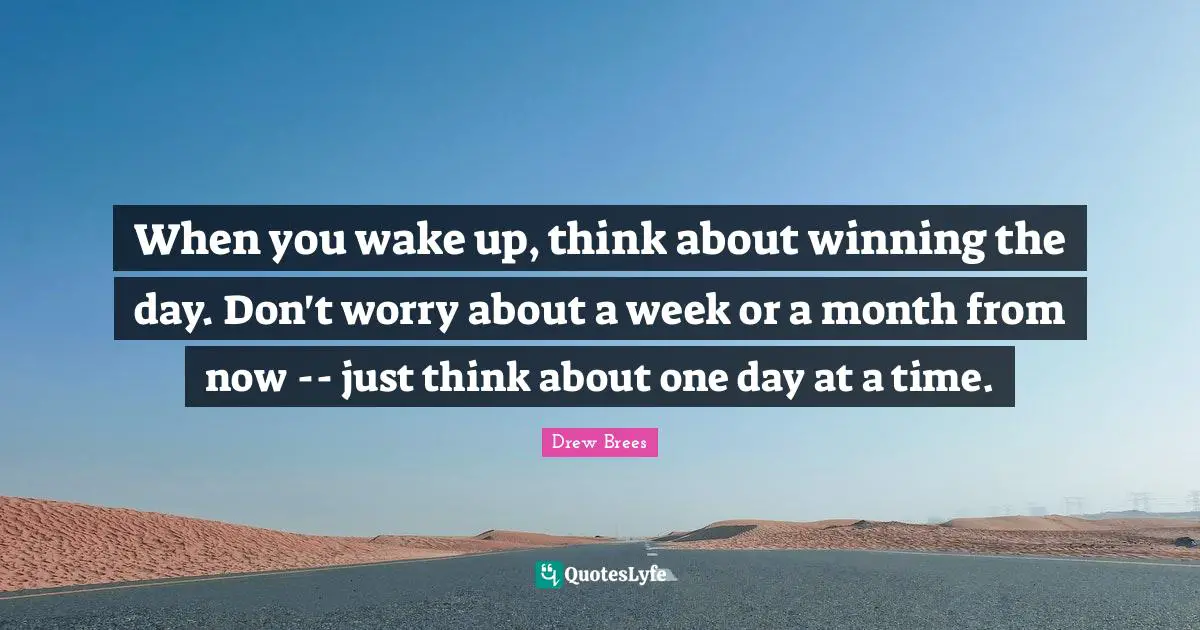When you wake up, think about winning the day. Don't worry about a week or a month from now -- just think about one day at a time.