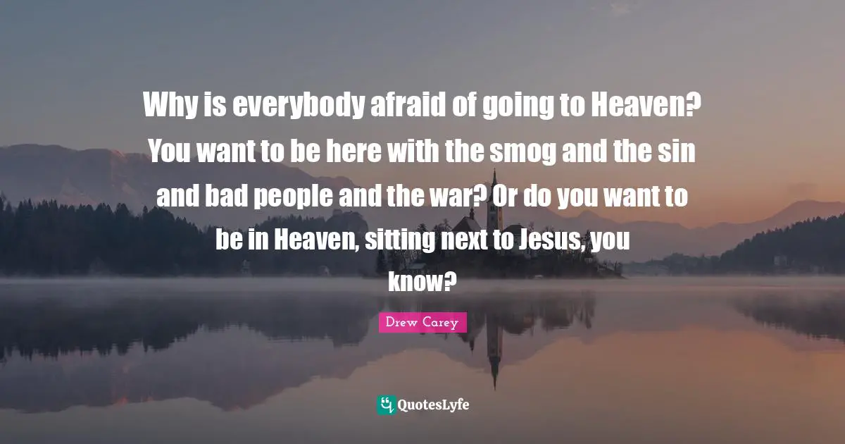 Why is everybody afraid of going to Heaven? You want to be here with the smog and the sin and bad people and the war? Or do you want to be in Heaven, sitting next to Jesus, you know?