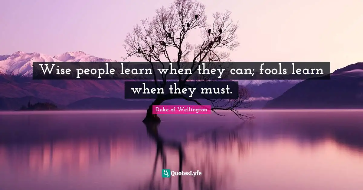 Wise people learn when they can; fools learn when they must.