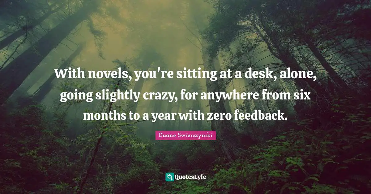With novels, you're sitting at a desk, alone, going slightly crazy, for anywhere from six months to a year with zero feedback.