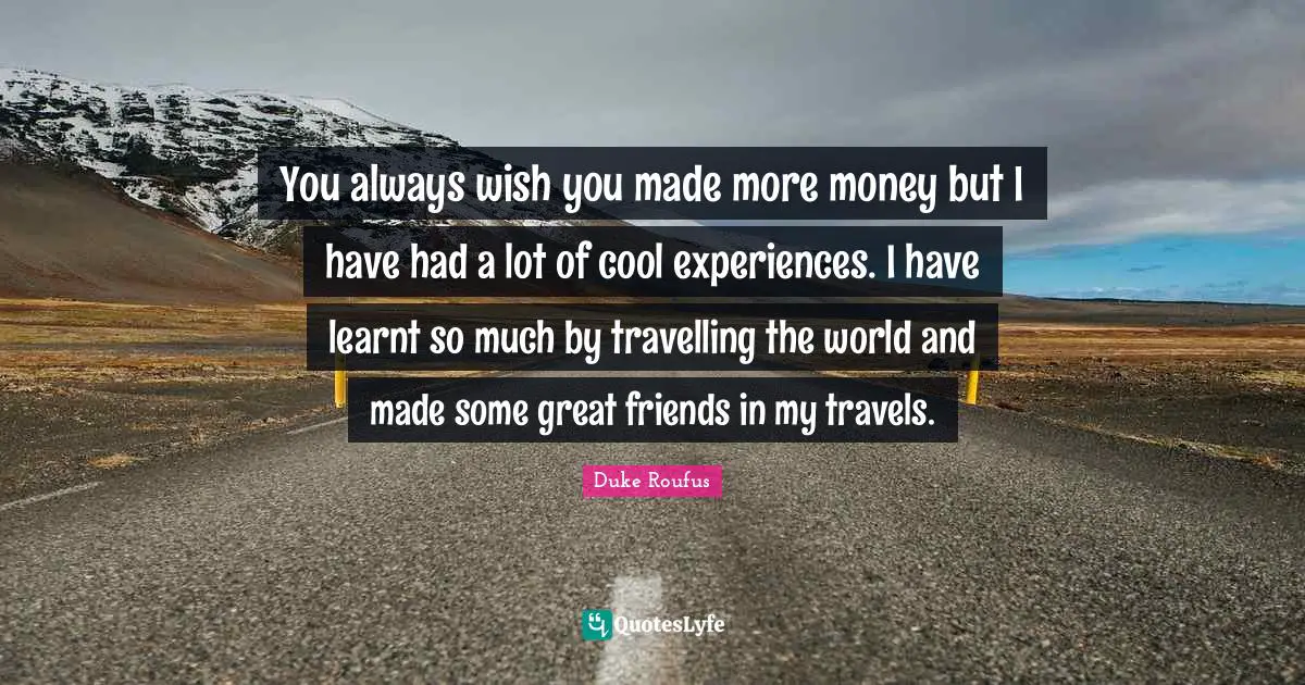 You always wish you made more money but I have had a lot of cool experiences. I have learnt so much by travelling the world and made some great friends in my travels.