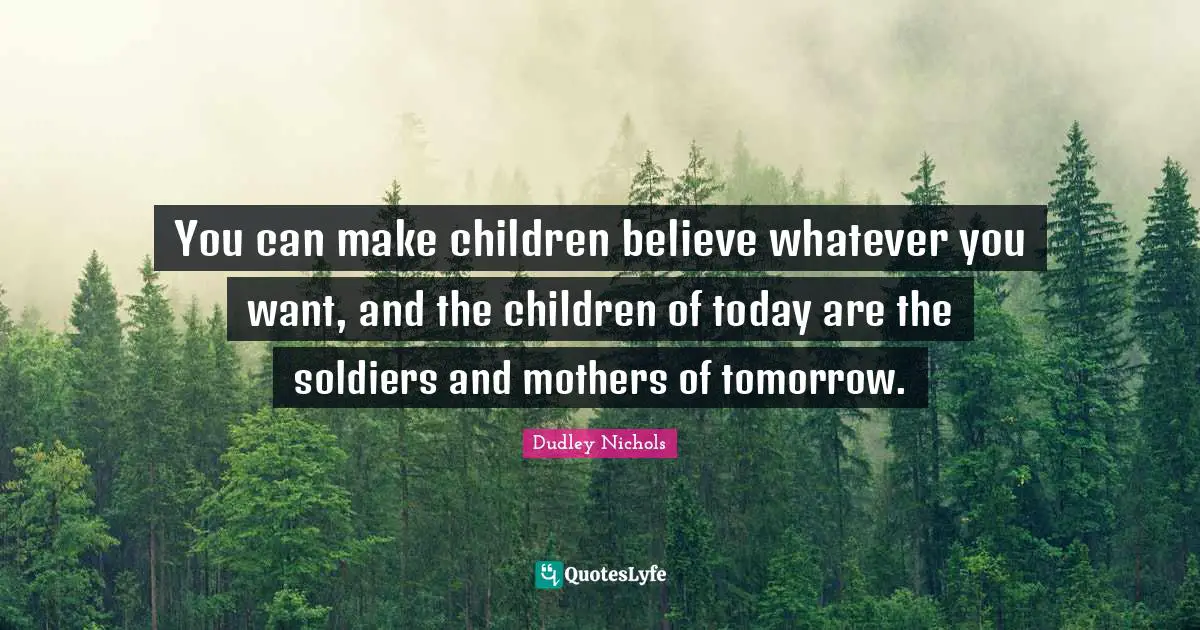You can make children believe whatever you want, and the children of today are the soldiers and mothers of tomorrow.