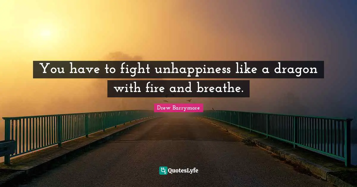 You have to fight unhappiness like a dragon with fire and breathe.