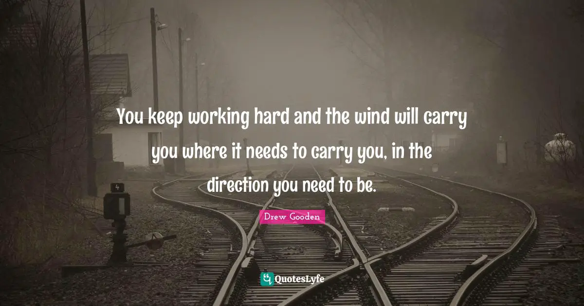 You keep working hard and the wind will carry you where it needs to carry you, in the direction you need to be.