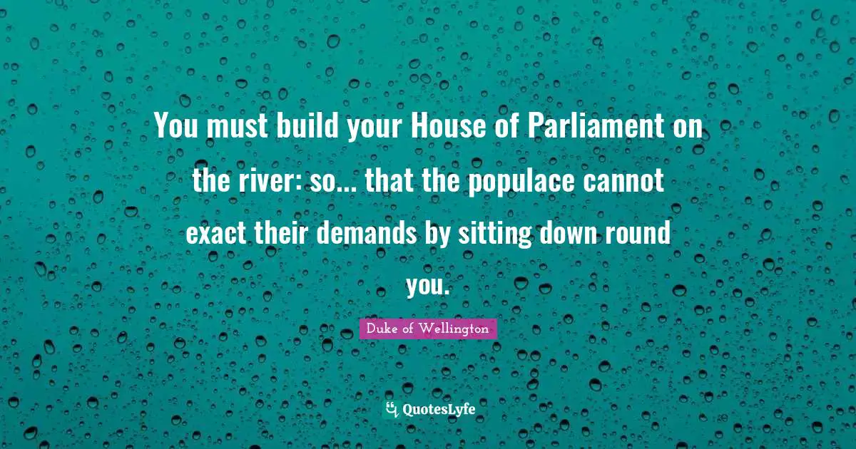 You must build your House of Parliament on the river: so... that the populace cannot exact their demands by sitting down round you.
