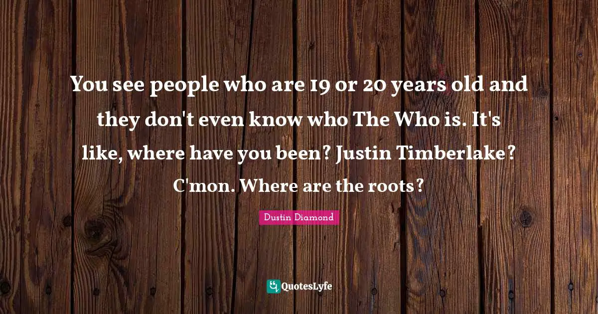 You see people who are 19 or 20 years old and they don't even know who The Who is. It's like, where have you been? Justin Timberlake? C'mon. Where are the roots?