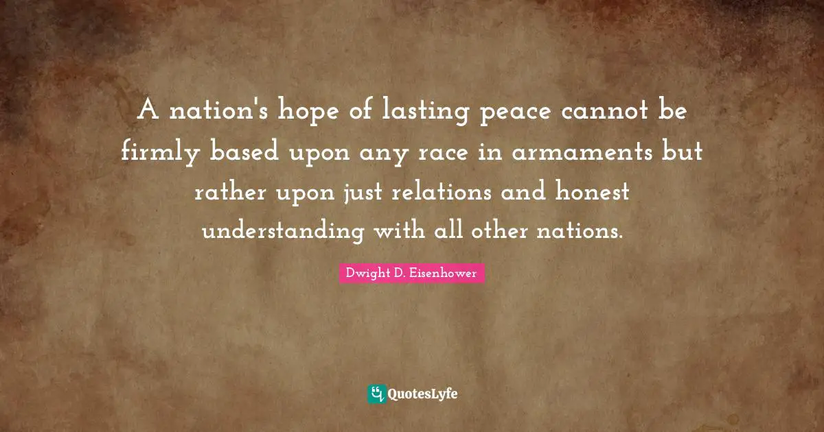 A nation's hope of lasting peace cannot be firmly based upon any race in armaments but rather upon just relations and honest understanding with all other nations.
